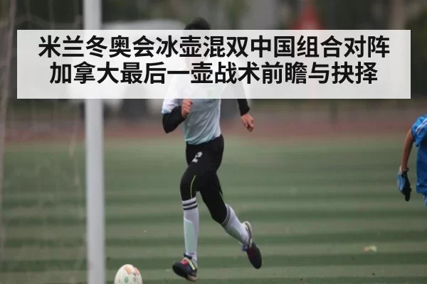 米兰冬奥会冰壶混双中国组合对阵加拿大最后一壶战术前瞻与抉择
